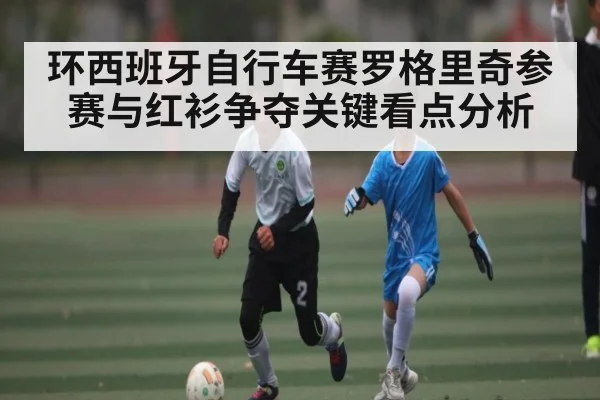 环西班牙自行车赛罗格里奇参赛与红衫争夺关键看点分析