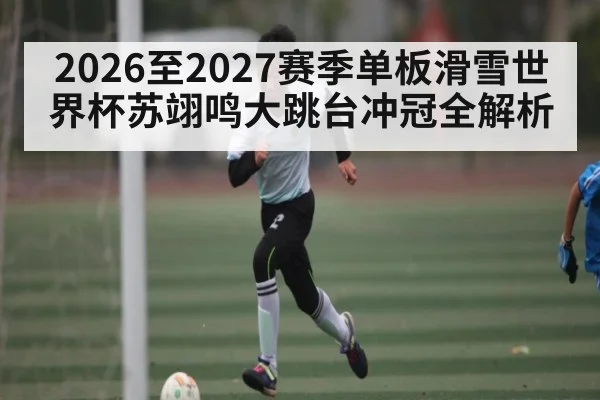 2026至2027赛季单板滑雪世界杯苏翊鸣大跳台冲冠全解析
